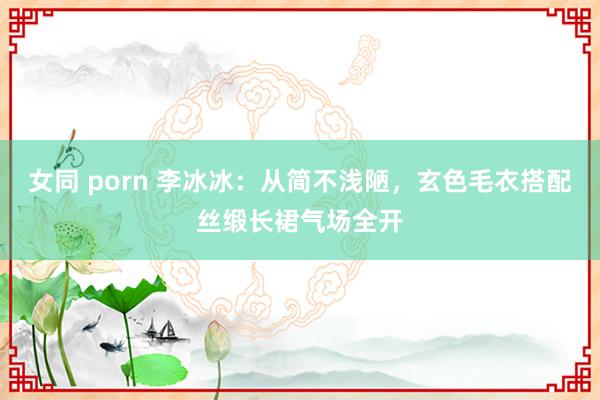 女同 porn 李冰冰：从简不浅陋，玄色毛衣搭配丝缎长裙气场全开