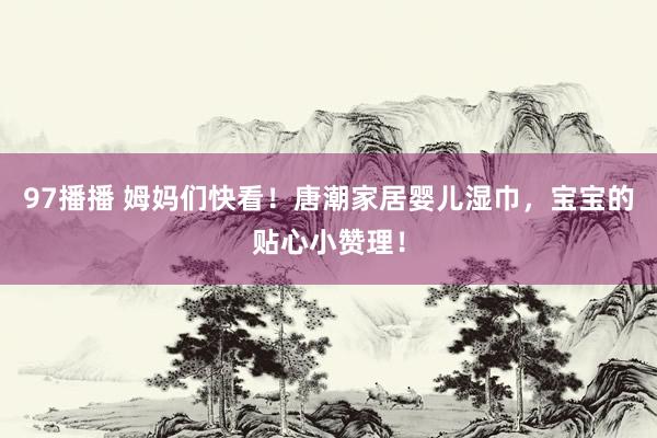 97播播 姆妈们快看！唐潮家居婴儿湿巾，宝宝的贴心小赞理！