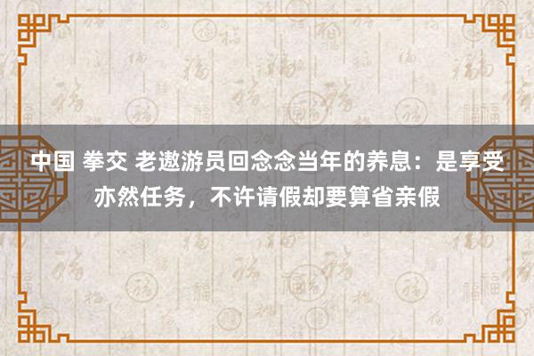 中国 拳交 老遨游员回念念当年的养息：是享受亦然任务，不许请假却要算省亲假