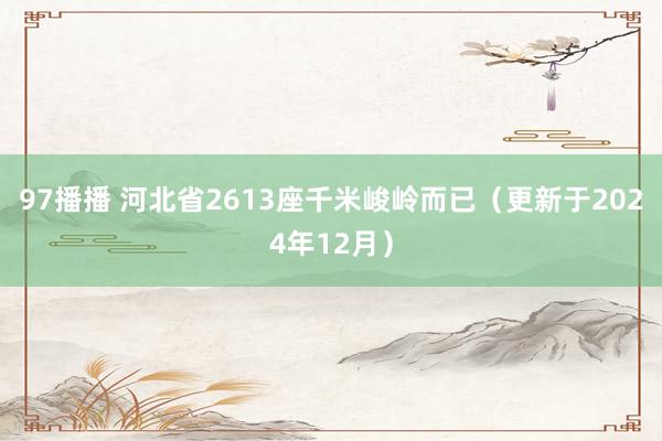 97播播 河北省2613座千米峻岭而已（更新于2024年12月）