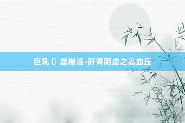 巨乳 ​莲椹汤-肝肾阴虚之高血压