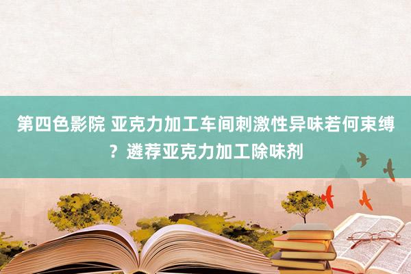 第四色影院 亚克力加工车间刺激性异味若何束缚？遴荐亚克力加工除味剂