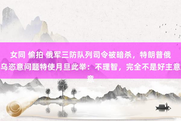 女同 偷拍 俄军三防队列司令被暗杀，特朗普俄乌恣意问题特使月旦此举：不理智，完全不是好主意
