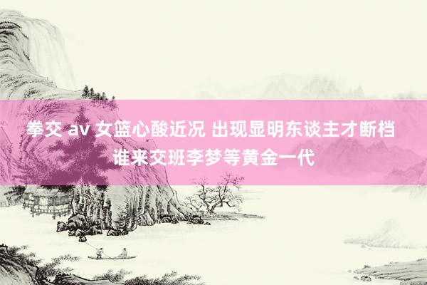 拳交 av 女篮心酸近况 出现显明东谈主才断档 谁来交班李梦等黄金一代