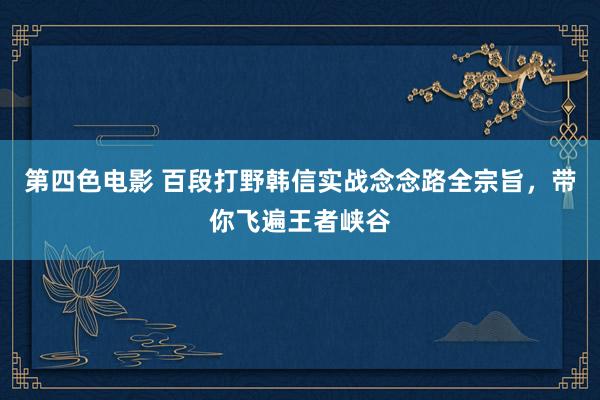第四色电影 百段打野韩信实战念念路全宗旨，带你飞遍王者峡谷