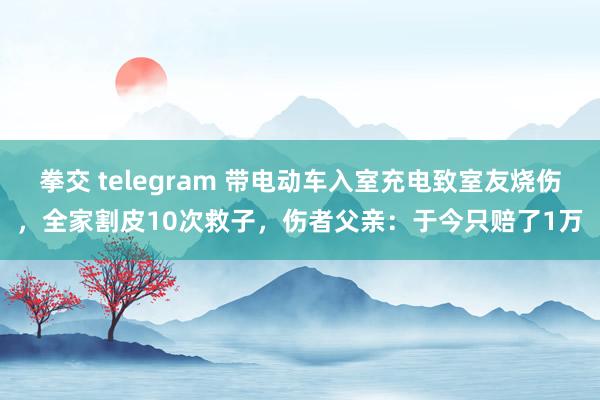 拳交 telegram 带电动车入室充电致室友烧伤，全家割皮10次救子，伤者父亲：于今只赔了1万