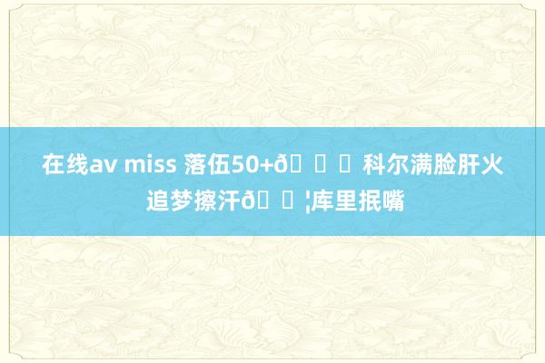 在线av miss 落伍50+🙃科尔满脸肝火 追梦擦汗💦库里抿嘴