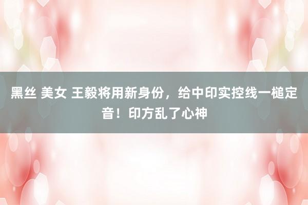 黑丝 美女 王毅将用新身份，给中印实控线一槌定音！印方乱了心神