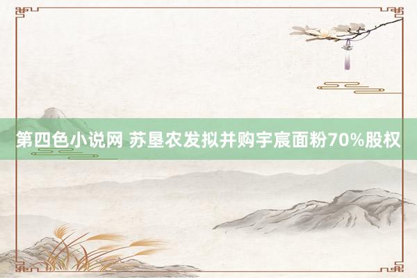 第四色小说网 苏垦农发拟并购宇宸面粉70%股权