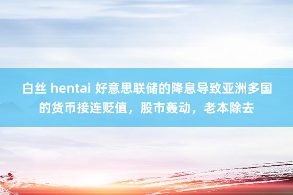 白丝 hentai 好意思联储的降息导致亚洲多国的货币接连贬值，股市轰动，老本除去