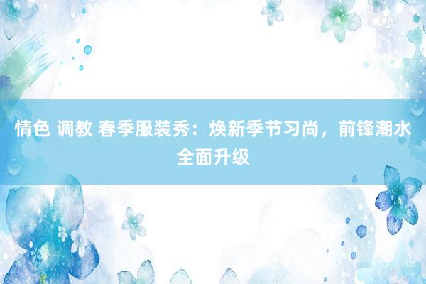 情色 调教 春季服装秀：焕新季节习尚，前锋潮水全面升级