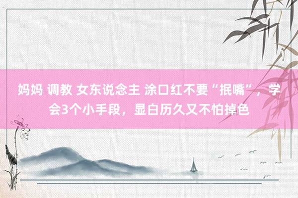妈妈 调教 女东说念主 涂口红不要“抿嘴”，学会3个小手段，显白历久又不怕掉色