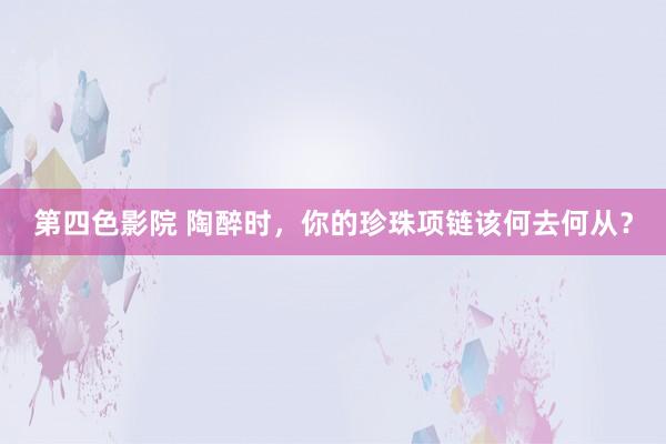 第四色影院 陶醉时，你的珍珠项链该何去何从？
