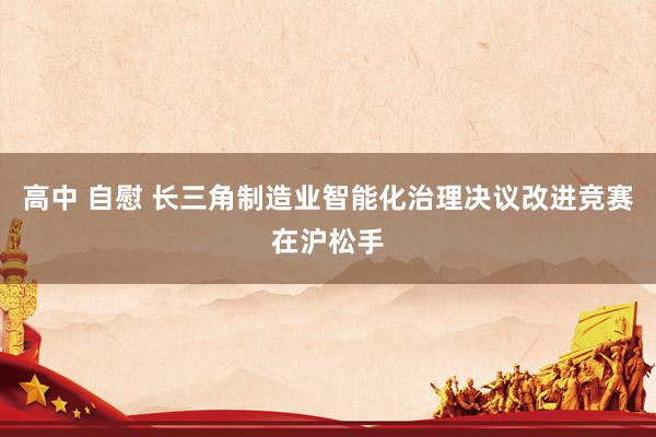 高中 自慰 长三角制造业智能化治理决议改进竞赛在沪松手