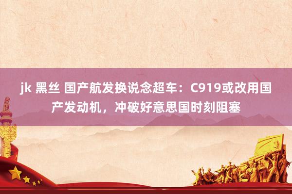 jk 黑丝 国产航发换说念超车：C919或改用国产发动机，冲破好意思国时刻阻塞