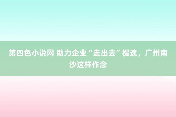 第四色小说网 助力企业“走出去”提速，广州南沙这样作念
