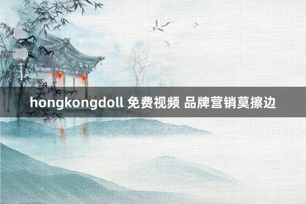 hongkongdoll 免费视频 品牌营销莫擦边