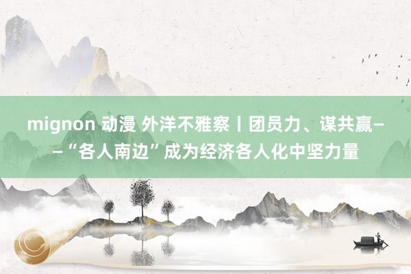 mignon 动漫 外洋不雅察丨团员力、谋共赢——“各人南边”成为经济各人化中坚力量