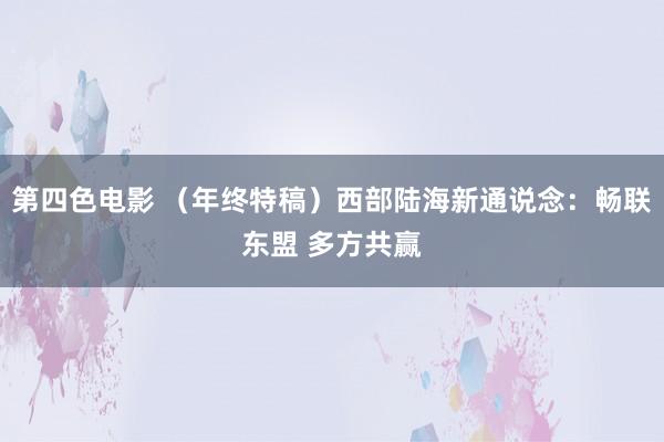 第四色电影 （年终特稿）西部陆海新通说念：畅联东盟 多方共赢