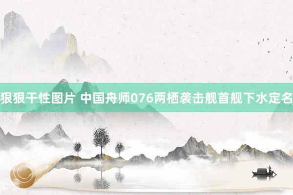 狠狠干性图片 中国舟师076两栖袭击舰首舰下水定名