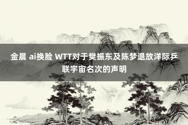 金晨 ai换脸 WTT对于樊振东及陈梦退放洋际乒联宇宙名次的声明