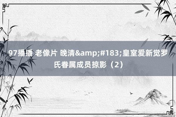 97播播 老像片 晚清&#183;皇室爱新觉罗氏眷属成员掠影（2）