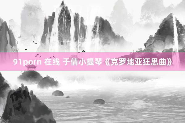 91porn 在线 于倩小提琴《克罗地亚狂思曲》