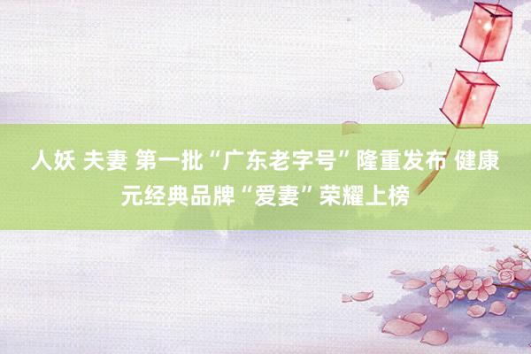 人妖 夫妻 第一批“广东老字号”隆重发布 健康元经典品牌“爱妻”荣耀上榜