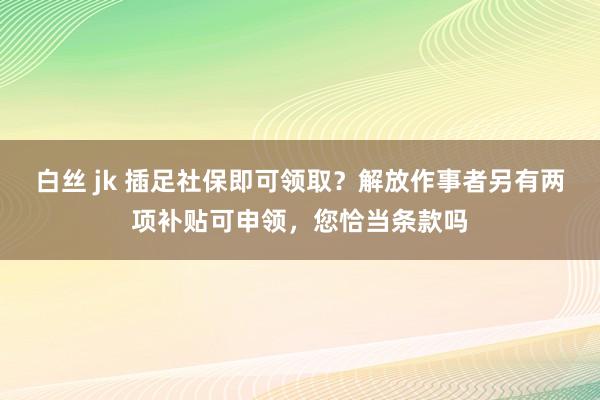白丝 jk 插足社保即可领取？解放作事者另有两项补贴可申领，您恰当条款吗