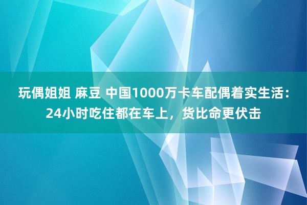 玩偶姐姐 麻豆 中国1000万卡车配偶着实生活：24小时吃住都在车上，货比命更伏击