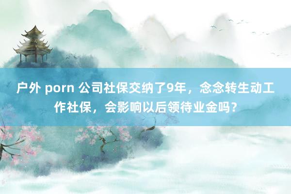 户外 porn 公司社保交纳了9年，念念转生动工作社保，会影响以后领待业金吗？