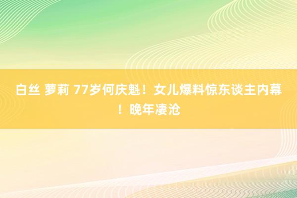 白丝 萝莉 77岁何庆魁！女儿爆料惊东谈主内幕！晚年凄沧