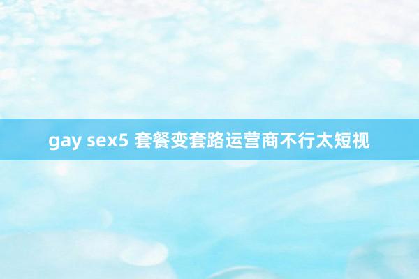 gay sex5 套餐变套路运营商不行太短视
