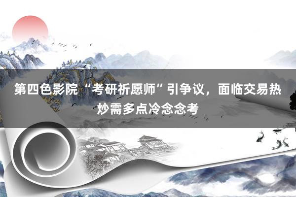 第四色影院 “考研祈愿师”引争议，面临交易热炒需多点冷念念考