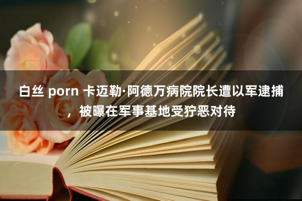 白丝 porn 卡迈勒·阿德万病院院长遭以军逮捕，被曝在军事基地受狞恶对待