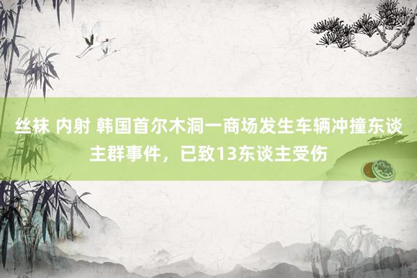 丝袜 内射 韩国首尔木洞一商场发生车辆冲撞东谈主群事件，已致13东谈主受伤