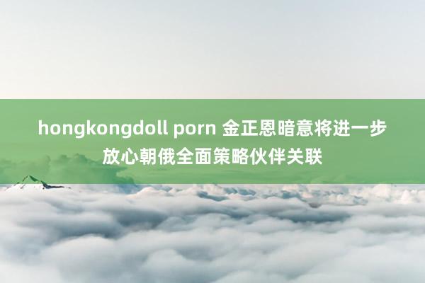 hongkongdoll porn 金正恩暗意将进一步放心朝俄全面策略伙伴关联