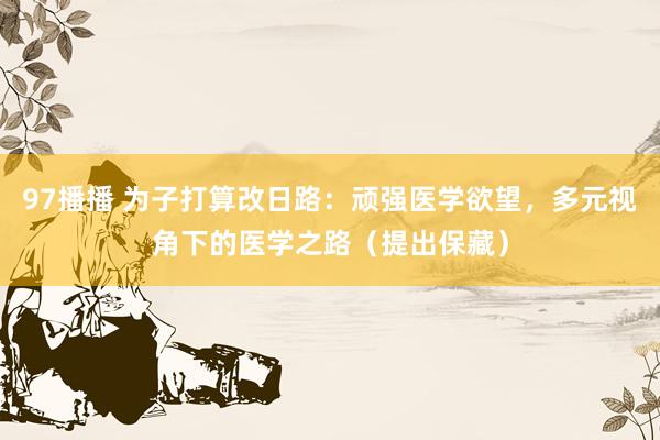 97播播 为子打算改日路：顽强医学欲望，多元视角下的医学之路（提出保藏）