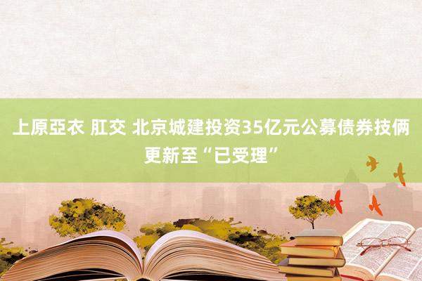 上原亞衣 肛交 北京城建投资35亿元公募债券技俩更新至“已受理”