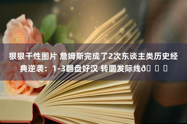 狠狠干性图片 詹姆斯完成了2次东谈主类历史经典逆袭：1-3翻盘好汉 转圜发际线😂