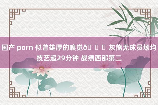 国产 porn 似曾雄厚的嗅觉🙂灰熊无球员场均技艺超29分钟 战绩西部第二