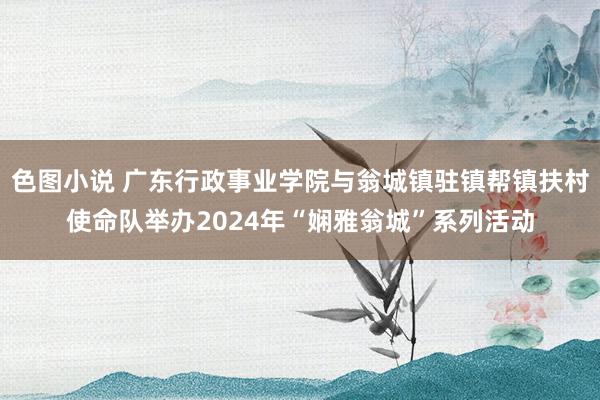 色图小说 广东行政事业学院与翁城镇驻镇帮镇扶村使命队举办2024年“娴雅翁城”系列活动