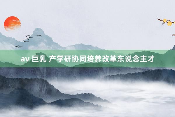 av 巨乳 产学研协同培养改革东说念主才
