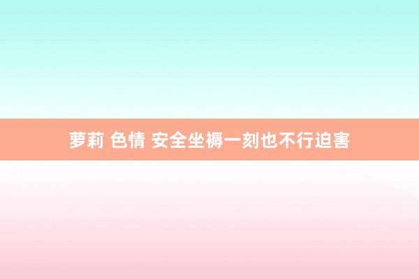 萝莉 色情 安全坐褥一刻也不行迫害
