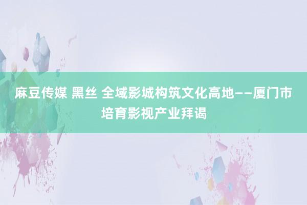 麻豆传媒 黑丝 全域影城构筑文化高地——厦门市培育影视产业拜谒