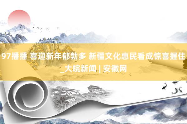 97播播 喜迎新年郁勃多 新疆文化惠民看成惊喜握住_大皖新闻 | 安徽网