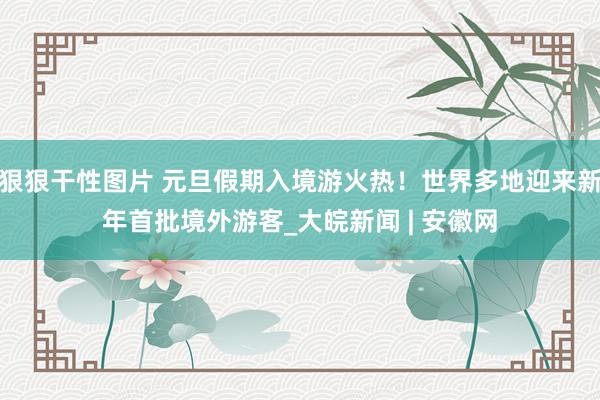 狠狠干性图片 元旦假期入境游火热！世界多地迎来新年首批境外游客_大皖新闻 | 安徽网