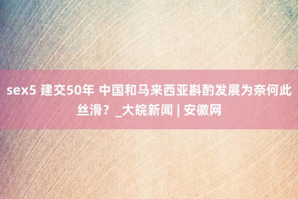 sex5 建交50年 中国和马来西亚斟酌发展为奈何此丝滑？_大皖新闻 | 安徽网