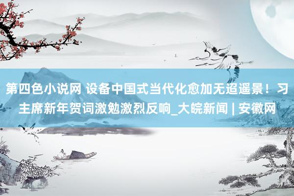 第四色小说网 设备中国式当代化愈加无迢遥景！习主席新年贺词激勉激烈反响_大皖新闻 | 安徽网