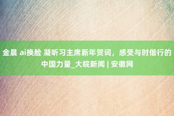 金晨 ai换脸 凝听习主席新年贺词，感受与时偕行的中国力量_大皖新闻 | 安徽网